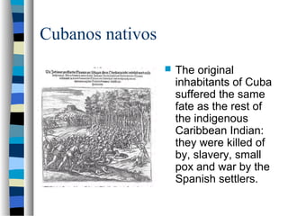 Cubanos nativos
 The original
inhabitants of Cuba
suffered the same
fate as the rest of
the indigenous
Caribbean Indian:
they were killed of
by, slavery, small
pox and war by the
Spanish settlers.
 