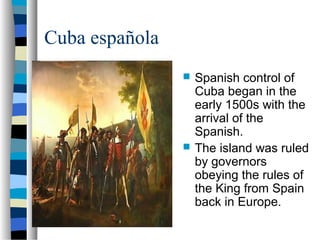 Cuba española
 Spanish control of
Cuba began in the
early 1500s with the
arrival of the
Spanish.
 The island was ruled
by governors
obeying the rules of
the King from Spain
back in Europe.
 