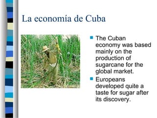 La economía de Cuba
 The Cuban
economy was based
mainly on the
production of
sugarcane for the
global market.
 Europeans
developed quite a
taste for sugar after
its discovery.
 