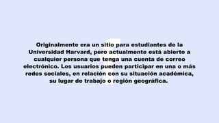 Originalmente era un sitio para estudiantes de la
Universidad Harvard, pero actualmente está abierto a
cualquier persona que tenga una cuenta de correo
electrónico. Los usuarios pueden participar en una o más
redes sociales, en relación con su situación académica,
su lugar de trabajo o región geográfica.
 