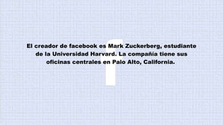 El creador de facebook es Mark Zuckerberg, estudiante
de la Universidad Harvard. La compañía tiene sus
oficinas centrales en Palo Alto, California.
 