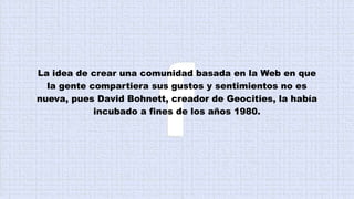 La idea de crear una comunidad basada en la Web en que
la gente compartiera sus gustos y sentimientos no es
nueva, pues David Bohnett, creador de Geocities, la había
incubado a fines de los años 1980.
 