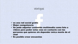 VENTAJAS
 es una red social gratis
 Mejor competencia
 Se pede adjuntar contenido multimedia como foto o
videos para poder estar mas en contacto con las
personas que quieres sin depender única mente de el
chat
 Es posible crear encuestas
 