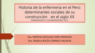 Historia de la enfermería en el Perú:
determinantes sociales de su
construcción en el siglo XX
BARRIONUEVO Y COLABORADORES, 2013
Dra. MARTHA NICOLASA VERA MENDOZA
Dra. ÁNGELA ROCÌO CORNEJO VALDIVIA
 
