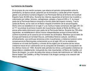 Es la propia de una nación europea, que abarca el periodo comprendido entre la
prehistoria y la época actual, pasando por la formación y caída del primer imperio
global. Los primeros humanos llegaron a la Península Ibérica al territorio de la actual
España hace 35.000 años. Durante los milenios siguientes el territorio fue invadido y
colonizado por celtas, fenicios, cartagineses, griegos y hacia el 200 a. C. la mayor
parte de la Península Ibérica comenzó a formar parte del Imperio romano. Tras la
caída de Roma, se ha visto en el Reino visigodo el embrión de la actual España.
Dicho reino se estableció en el siglo V y se mantuvo hasta comienzos del siglo VIII. En
el 711 se produjo la primera invasión de musulmanes desde el Norte de África y en
pocos años estos dominaron gran parte de la Península Ibérica. Durante los 750 años
siguientes, se establecieron reinos moros independientes aunque al área total de
control musulmán se la conocía con el nombre de al-Ándalus. Mientras que el resto de
Europa permanecía en la Edad Oscura, al-Ándalus florecía cultural, científica y
artísticamente. Las continuas tensiones entre musulmanes y cristianos tuvieron como
consecuencia la Reconquista comenzando ya en el siglo VIII con la resistencia
cristiana en el norte de España y a través de los siglos con el avance de los reinos
cristianos hacia el sur culminando con la conquista de Granada y con la expulsión de
los últimos moros en 1492. Durante este periodo los reinos y principados cristianos se
desarrollaron notablemente, incluyendo los más importantes, el Reino de Castilla y el
Reino de Aragón. La unión de estos dos reinos a través del matrimonio en 1469 de la
Reina Isabel I de Castilla y el Rey Fernando II de Aragón condujo a la creación del
Reino de España.
La historia de España
inicio
 