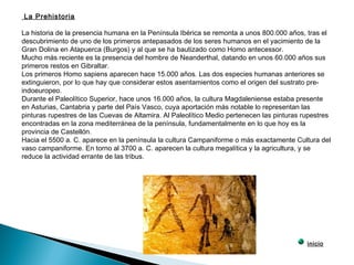La Prehistoria
La historia de la presencia humana en la Península Ibérica se remonta a unos 800.000 años, tras el
descubrimiento de uno de los primeros antepasados de los seres humanos en el yacimiento de la
Gran Dolina en Atapuerca (Burgos) y al que se ha bautizado como Homo antecessor.
Mucho más reciente es la presencia del hombre de Neanderthal, datando en unos 60.000 años sus
primeros restos en Gibraltar.
Los primeros Homo sapiens aparecen hace 15.000 años. Las dos especies humanas anteriores se
extinguieron, por lo que hay que considerar estos asentamientos como el origen del sustrato pre-
indoeuropeo.
Durante el Paleolítico Superior, hace unos 16.000 años, la cultura Magdaleniense estaba presente
en Asturias, Cantabria y parte del País Vasco, cuya aportación más notable lo representan las
pinturas rupestres de las Cuevas de Altamira. Al Paleolítico Medio pertenecen las pinturas rupestres
encontradas en la zona mediterránea de la península, fundamentalmente en lo que hoy es la
provincia de Castellón.
Hacia el 5500 a. C. aparece en la península la cultura Campaniforme o más exactamente Cultura del
vaso campaniforme. En torno al 3700 a. C. aparecen la cultura megalítica y la agricultura, y se
reduce la actividad errante de las tribus.
inicio
 