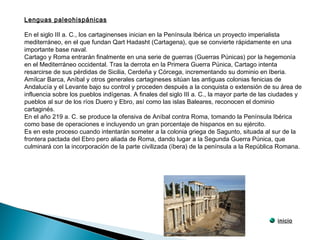 Lenguas paleohispánicas
En el siglo III a. C., los cartaginenses inician en la Península Ibérica un proyecto imperialista
mediterráneo, en el que fundan Qart Hadasht (Cartagena), que se convierte rápidamente en una
importante base naval.
Cartago y Roma entrarán finalmente en una serie de guerras (Guerras Púnicas) por la hegemonía
en el Mediterráneo occidental. Tras la derrota en la Primera Guerra Púnica, Cartago intenta
resarcirse de sus pérdidas de Sicilia, Cerdeña y Córcega, incrementando su dominio en Iberia.
Amílcar Barca, Aníbal y otros generales cartagineses sitúan las antiguas colonias fenicias de
Andalucía y el Levante bajo su control y proceden después a la conquista o extensión de su área de
influencia sobre los pueblos indígenas. A finales del siglo III a. C., la mayor parte de las ciudades y
pueblos al sur de los ríos Duero y Ebro, así como las islas Baleares, reconocen el dominio
cartaginés.
En el año 219 a. C. se produce la ofensiva de Aníbal contra Roma, tomando la Península Ibérica
como base de operaciones e incluyendo un gran porcentaje de hispanos en su ejército.
Es en este proceso cuando intentarán someter a la colonia griega de Sagunto, situada al sur de la
frontera pactada del Ebro pero aliada de Roma, dando lugar a la Segunda Guerra Púnica, que
culminará con la incorporación de la parte civilizada (íbera) de la península a la República Romana.
inicio
 