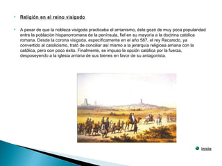  Religión en el reino visigodo
 A pesar de que la nobleza visigoda practicaba el arrianismo, éste gozó de muy poca popularidad
entre la población hispanorromana de la península, fiel en su mayoría a la doctrina católica
romana. Desde la corona visigoda, específicamente en el año 587, el rey Recaredo, ya
convertido al catolicismo, trató de conciliar así mismo a la jerarquía religiosa arriana con la
católica, pero con poco éxito. Finalmente, se impuso la opción católica por la fuerza,
desposeyendo a la iglesia arriana de sus bienes en favor de su antagonista.
inicio
 