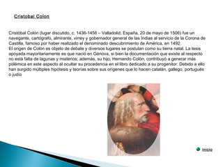 Cristóbal Colón (lugar discutido, c. 1436-1456 – Valladolid, España, 20 de mayo de 1506) fue un
navegante, cartógrafo, almirante, virrey y gobernador general de las Indias al servicio de la Corona de
Castilla, famoso por haber realizado el denominado descubrimiento de América, en 1492.
El origen de Colón es objeto de debate y diversos lugares se postulan como su tierra natal. La tesis
apoyada mayoritariamente es que nació en Génova, si bien la documentación que existe al respecto
no está falta de lagunas y misterios; además, su hijo, Hernando Colón, contribuyó a generar más
polémica en este aspecto al ocultar su procedencia en el libro dedicado a su progenitor. Debido a ello
han surgido múltiples hipótesis y teorías sobre sus orígenes que lo hacen catalán, gallego, portugués
o judío
Cristobal Colon
inicio
 