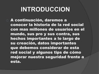 INTRODUCCION
A continuación, daremos a
conocer la historia de la red social
con mas millones de usuarios en el
mundo, sus pro y sus contra, sus
hechos importantes a lo largo de
su creación, datos importantes
que debemos considerar de esta
red social y algunos tips de cómo
mejorar nuestra seguridad frente a
esta.
 