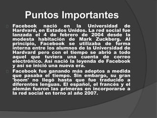Puntos Importantes
Facebook nació en la Universidad de
Hardvard, en Estados Unidos. La red social fue
lanzada el 4 de febrero de 2004 desde la
modesta habitación de Mark Zuckberg. Al
principio, Facebook se utilizaba de forma
interna entre los alumnos de la Universidad de
Hardvard pero con el tiempo se abrió a todo
aquel que tuviera una cuenta de correo
electrónico. Así nació la leyenda de Facebook
y así se inició una nueva era.
Facebook fue ganando más adeptos a medida
que pasaba el tiempo. Sin embargo, su gran
'boom' no llegó hasta que fue traducido a
diferentes lenguas. El español, el francés y el
alemán fueron las primeras en incorporarse a
la red social en torno al año 2007.
 