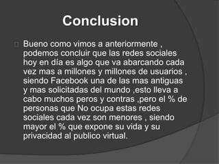Conclusion
Bueno como vimos a anteriormente ,
podemos concluir que las redes sociales
hoy en día es algo que va abarcando cada
vez mas a millones y millones de usuarios ,
siendo Facebook una de las mas antiguas
y mas solicitadas del mundo ,esto lleva a
cabo muchos peros y contras ,pero el % de
personas que No ocupa estas redes
sociales cada vez son menores , siendo
mayor el % que expone su vida y su
privacidad al publico virtual.
 