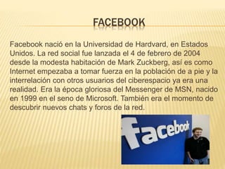 FACEBOOK
Facebook nació en la Universidad de Hardvard, en Estados
Unidos. La red social fue lanzada el 4 de febrero de 2004
desde la modesta habitación de Mark Zuckberg, así es como
Internet empezaba a tomar fuerza en la población de a pie y la
interrelación con otros usuarios del ciberespacio ya era una
realidad. Era la época gloriosa del Messenger de MSN, nacido
en 1999 en el seno de Microsoft. También era el momento de
descubrir nuevos chats y foros de la red.