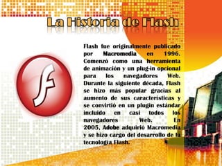 Flash fue originalmente publicado
por     Macromedia     en     1996.
Comenzó como una herramienta
de animación y un plug-in opcional
para     los   navegadores     Web.
Durante la siguiente década, Flash
se hizo más popular gracias al
aumento de sus características y
se convirtió en un plugin estándar
incluido en casi todos los
navegadores          Web.        En
2005, Adobe adquirió Macromedia
y se hizo cargo del desarrollo de la
tecnología Flash.
 