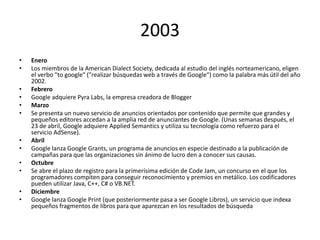 2003
•
•
•
•
•
•

•
•
•
•
•
•

Enero
Los miembros de la American Dialect Society, dedicada al estudio del inglés norteamericano, eligen
el verbo "to google" ("realizar búsquedas web a través de Google") como la palabra más útil del año
2002.
Febrero
Google adquiere Pyra Labs, la empresa creadora de Blogger
Marzo
Se presenta un nuevo servicio de anuncios orientados por contenido que permite que grandes y
pequeños editores accedan a la amplia red de anunciantes de Google. (Unas semanas después, el
23 de abril, Google adquiere Applied Semantics y utiliza su tecnología como refuerzo para el
servicio AdSense).
Abril
Google lanza Google Grants, un programa de anuncios en especie destinado a la publicación de
campañas para que las organizaciones sin ánimo de lucro den a conocer sus causas.
Octubre
Se abre el plazo de registro para la primerísima edición de Code Jam, un concurso en el que los
programadores compiten para conseguir reconocimiento y premios en metálico. Los codificadores
pueden utilizar Java, C++, C# o VB.NET.
Diciembre
Google lanza Google Print (que posteriormente pasa a ser Google Libros), un servicio que indexa
pequeños fragmentos de libros para que aparezcan en los resultados de búsqueda

 