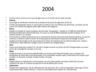 2004
•
•
•
•
•
•
•
•
•
•
•
•
•
•
•
•

Se lanza orkut, servicio con el que Google entra en el ámbito de las redes sociales.
Febrero
Larry Page es nombrado miembro de la Academia Nacional de Ingeniería de EE.UU.
El índice de búsqueda marca un nuevo hito al contener seis mil millones de elementos, incluidas más de
cuatro mil millones de páginas web y 880 millones de imágenes.
Marzo
Google se traslada al nuevo complejo, denominado "Googleplex", situado en el 1600 de Amphitheatre
Parkway de Mountain View (California), en el que sus más de 800 empleados pueden trabajar en un
entorno similar a un campus.
Se formaliza la unidad empresarial con la contratación de Dave Girouard como director general, y la prensa
comienza a informar sobre la visión de la búsqueda de información empresarial de Google en abril.
Google presenta Google Local, que proporciona fichas de empresas de una determinada zona, mapas e
indicaciones. (Más adelante, Google Local se combina con Google Maps).
Abril
Como inocentada para celebrar el 1 de abril, Google anuncia sus planes de abrir Googlunaplex un nuevo
centro de investigación situado en la Luna.
Mayo
Google presenta a las primeras galardonadas con la beca Anita Borg de Google, que se otorga a las
estudiantes de Informática más destacadas. En la actualidad, pueden optar a estas becas las mujeres que
estudien en Australia, Canadá, Estados Unidos o Europa.
Agosto
Google debuta en Wall Street el 19 de agosto con una oferta pública inicialde 19.605.052 acciones
ordinarias de clase A. El precio de apertura es de 85 dólares por acción.
Septiembre
Google tiene registrados más de 100 dominios (los dominios 102 y 103 corresponden a Noruega y Kenia,
respectivamente). Desde entonces, la lista ha aumentado hasta superar los 150 dominios.

 
