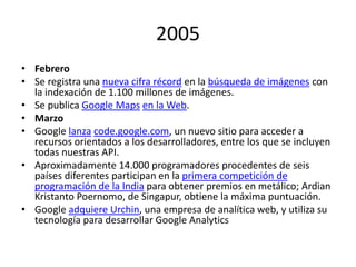 2005
• Febrero
• Se registra una nueva cifra récord en la búsqueda de imágenes con
la indexación de 1.100 millones de imágenes.
• Se publica Google Maps en la Web.
• Marzo
• Google lanza code.google.com, un nuevo sitio para acceder a
recursos orientados a los desarrolladores, entre los que se incluyen
todas nuestras API.
• Aproximadamente 14.000 programadores procedentes de seis
países diferentes participan en la primera competición de
programación de la India para obtener premios en metálico; Ardian
Kristanto Poernomo, de Singapur, obtiene la máxima puntuación.
• Google adquiere Urchin, una empresa de analítica web, y utiliza su
tecnología para desarrollar Google Analytics

 