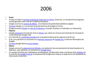 2006
•
•
•
•
•
•
•

•
•
•
•
•
•

Enero
Finaliza en Pekín la primera edición de Code Jam en China. Chuan Xu, un estudiante de posgrado,
resulta ganador entre más de 13.000 participantes.
Google anuncia la compra de dMarc, una empresa de publicidad radiofónica digital.
Se lanza Google.cn, una versión local del dominio de Google en China.
Google presenta Picasa en más de 25 idiomas, incluidos el polaco, el tailandés y el vietnamita.
Febrero
Google presenta la función de chat en Gmail, que utiliza las mismas herramientas de mensajería
instantánea que Google Talk.
Eric Schmidt es nombrado miembro de la Academia Nacional de Ingeniería de EE.UU.
El Dr. Larry Brilliant se convierte en el director ejecutivo de Google.org, la división filantrópica de
Google.
Se lanza Google Noticias para móviles.
Marzo
Google anuncia la adquisición de Writely, una aplicación de procesamiento de texto basada en la
Web que, más adelante, se convertirá en Google Docs.
Un equipo formado por trabajadores de Bangalore, de Mountain View y de Nueva York colabora en
la creación de Google Finance, la propuesta de Google para mejorar la experiencia de búsqueda de
información financiera.

 