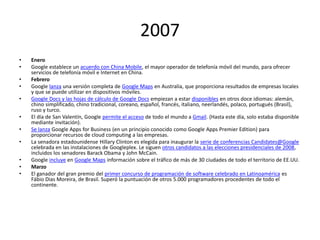 2007
•
•
•
•
•
•

•
•
•
•
•

Enero
Google establece un acuerdo con China Mobile, el mayor operador de telefonía móvil del mundo, para ofrecer
servicios de telefonía móvil e Internet en China.
Febrero
Google lanza una versión completa de Google Maps en Australia, que proporciona resultados de empresas locales
y que se puede utilizar en dispositivos móviles.
Google Docs y las hojas de cálculo de Google Docs empiezan a estar disponibles en otros doce idiomas: alemán,
chino simplificado, chino tradicional, coreano, español, francés, italiano, neerlandés, polaco, portugués (Brasil),
ruso y turco.
El día de San Valentín, Google permite el acceso de todo el mundo a Gmail. (Hasta este día, solo estaba disponible
mediante invitación).
Se lanza Google Apps for Business (en un principio conocido como Google Apps Premier Edition) para
proporcionar recursos de cloud computing a las empresas.
La senadora estadounidense Hillary Clinton es elegida para inaugurar la serie de conferencias Candidates@Google
celebrada en las instalaciones de Googleplex. Le siguen otros candidatos a las elecciones presidenciales de 2008,
incluidos los senadores Barack Obama y John McCain.
Google incluye en Google Maps información sobre el tráfico de más de 30 ciudades de todo el territorio de EE.UU.
Marzo
El ganador del gran premio del primer concurso de programación de software celebrado en Latinoamérica es
Fábio Dias Moreira, de Brasil. Superó la puntuación de otros 5.000 programadores procedentes de todo el
continente.

 