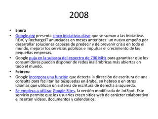 2008
• Enero
• Google.org presenta cinco iniciativas clave que se suman a las iniciativas
RE<C y RechargeIT anunciadas en meses anteriores: un nuevo empeño por
desarrollar soluciones capaces de predecir y de prevenir crisis en todo el
mundo, mejorar los servicios públicos e impulsar el crecimiento de las
pequeñas empresas.
• Google puja en la subasta del espectro de 700 MHz para garantizar que los
consumidores puedan disponer de redes inalámbricas más abiertas en
todo el mundo.
• Febrero
• Google incorpora una función que detecta la dirección de escritura de una
consulta para facilitar las búsquedas en árabe, en hebreo o en otros
idiomas que utilizan un sistema de escritura de derecha a izquierda.
• Se empieza a utilizar Google Sites, la versión modificada de JotSpot. Este
servicio permite que los usuarios creen sitios web de carácter colaborativo
e inserten vídeos, documentos y calendarios.

 