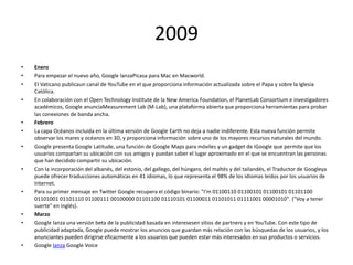 2009
•
•
•
•

•
•

•

•

•

•
•

•

Enero
Para empezar el nuevo año, Google lanzaPicasa para Mac en Macworld.
El Vaticano publicaun canal de YouTube en el que proporciona información actualizada sobre el Papa y sobre la Iglesia
Católica.
En colaboración con el Open Technology Institute de la New America Foundation, el PlanetLab Consortium e investigadores
académicos, Google anunciaMeasurement Lab (M-Lab), una plataforma abierta que proporciona herramientas para probar
las conexiones de banda ancha.
Febrero
La capa Océanos incluida en la última versión de Google Earth no deja a nadie indiferente. Esta nueva función permite
observar los mares y océanos en 3D, y proporciona información sobre uno de los mayores recursos naturales del mundo.
Google presenta Google Latitude, una función de Google Maps para móviles y un gadget de iGoogle que permite que los
usuarios compartan su ubicación con sus amigos y puedan saber el lugar aproximado en el que se encuentran las personas
que han decidido compartir su ubicación.
Con la incorporación del albanés, del estonio, del gallego, del húngaro, del maltés y del tailandés, el Traductor de Googleya
puede ofrecer traducciones automáticas en 41 idiomas, lo que representa el 98% de los idiomas leídos por los usuarios de
Internet.
Para su primer mensaje en Twitter Google recupera el código binario: "I’m 01100110 01100101 01100101 01101100
01101001 01101110 01100111 00100000 01101100 01110101 01100011 01101011 01111001 00001010". ("Voy a tener
suerte" en inglés).
Marzo
Google lanza una versión beta de la publicidad basada en interesesen sitios de partners y en YouTube. Con este tipo de
publicidad adaptada, Google puede mostrar los anuncios que guardan más relación con las búsquedas de los usuarios, y los
anunciantes pueden dirigirse eficazmente a los usuarios que pueden estar más interesados en sus productos o servicios.
Google lanza Google Voice

 