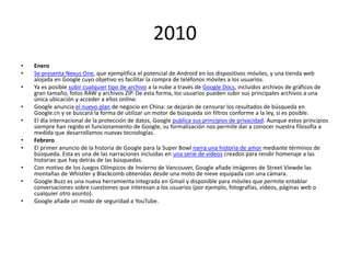 2010
•
•
•
•
•
•
•
•
•
•

Enero
Se presenta Nexus One, que ejemplifica el potencial de Android en los dispositivos móviles, y una tienda web
alojada en Google cuyo objetivo es facilitar la compra de teléfonos móviles a los usuarios.
Ya es posible subir cualquier tipo de archivo a la nube a través de Google Docs, incluidos archivos de gráficos de
gran tamaño, fotos RAW y archivos ZIP. De esta forma, los usuarios pueden subir sus principales archivos a una
única ubicación y acceder a ellos online.
Google anuncia el nuevo plan de negocio en China: se dejarán de censurar los resultados de búsqueda en
Google.cn y se buscará la forma de utilizar un motor de búsqueda sin filtros conforme a la ley, si es posible.
El día internacional de la protección de datos, Google publica sus principios de privacidad. Aunque estos principios
siempre han regido el funcionamiento de Google, su formalización nos permite dar a conocer nuestra filosofía a
medida que desarrollamos nuevas tecnologías.
Febrero
El primer anuncio de la historia de Google para la Super Bowl narra una historia de amor mediante términos de
búsqueda. Esta es una de las narraciones incluidas en una serie de vídeos creados para rendir homenaje a las
historias que hay detrás de las búsquedas.
Con motivo de los Juegos Olímpicos de Invierno de Vancouver, Google añade imágenes de Street Viewde las
montañas de Whistler y Blackcomb obtenidas desde una moto de nieve equipada con una cámara.
Google Buzz es una nueva herramienta integrada en Gmail y disponible para móviles que permite entablar
conversaciones sobre cuestiones que interesan a los usuarios (por ejemplo, fotografías, vídeos, páginas web o
cualquier otro asunto).
Google añade un modo de seguridad a YouTube.

 