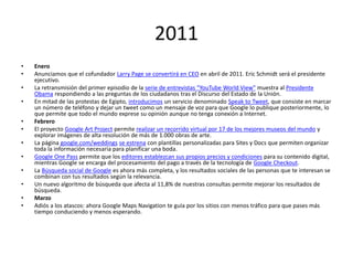 2011
•
•
•
•
•
•

•
•
•
•
•
•

Enero
Anunciamos que el cofundador Larry Page se convertirá en CEO en abril de 2011. Eric Schmidt será el presidente
ejecutivo.
La retransmisión del primer episodio de la serie de entrevistas "YouTube World View" muestra al Presidente
Obama respondiendo a las preguntas de los ciudadanos tras el Discurso del Estado de la Unión.
En mitad de las protestas de Egipto, introducimos un servicio denominado Speak to Tweet, que consiste en marcar
un número de teléfono y dejar un tweet como un mensaje de voz para que Google lo publique posteriormente, lo
que permite que todo el mundo exprese su opinión aunque no tenga conexión a Internet.
Febrero
El proyecto Google Art Project permite realizar un recorrido virtual por 17 de los mejores museos del mundo y
explorar imágenes de alta resolución de más de 1.000 obras de arte.
La página google.com/weddings se estrena con plantillas personalizadas para Sites y Docs que permiten organizar
toda la información necesaria para planificar una boda.
Google One Pass permite que los editores establezcan sus propios precios y condiciones para su contenido digital,
mientras Google se encarga del procesamiento del pago a través de la tecnología de Google Checkout.
La Búsqueda social de Google es ahora más completa, y los resultados sociales de las personas que te interesan se
combinan con tus resultados según la relevancia.
Un nuevo algoritmo de búsqueda que afecta al 11,8% de nuestras consultas permite mejorar los resultados de
búsqueda.
Marzo
Adiós a los atascos: ahora Google Maps Navigation te guía por los sitios con menos tráfico para que pases más
tiempo conduciendo y menos esperando.

 