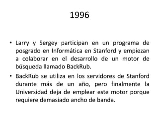 1996
• Larry y Sergey participan en un programa de
posgrado en Informática en Stanford y empiezan
a colaborar en el desarrollo de un motor de
búsqueda llamado BackRub.
• BackRub se utiliza en los servidores de Stanford
durante más de un año, pero finalmente la
Universidad deja de emplear este motor porque
requiere demasiado ancho de banda.

 