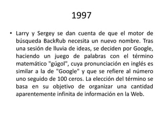1997
• Larry y Sergey se dan cuenta de que el motor de
búsqueda BackRub necesita un nuevo nombre. Tras
una sesión de lluvia de ideas, se deciden por Google,
haciendo un juego de palabras con el término
matemático "gúgol", cuya pronunciación en inglés es
similar a la de "Google" y que se refiere al número
uno seguido de 100 ceros. La elección del término se
basa en su objetivo de organizar una cantidad
aparentemente infinita de información en la Web.

 