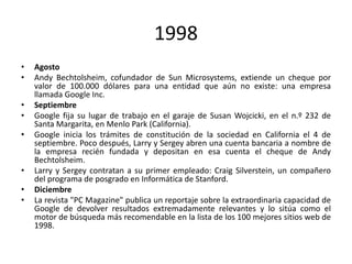 1998
•
•
•
•
•

•
•
•

Agosto
Andy Bechtolsheim, cofundador de Sun Microsystems, extiende un cheque por
valor de 100.000 dólares para una entidad que aún no existe: una empresa
llamada Google Inc.
Septiembre
Google fija su lugar de trabajo en el garaje de Susan Wojcicki, en el n.º 232 de
Santa Margarita, en Menlo Park (California).
Google inicia los trámites de constitución de la sociedad en California el 4 de
septiembre. Poco después, Larry y Sergey abren una cuenta bancaria a nombre de
la empresa recién fundada y depositan en esa cuenta el cheque de Andy
Bechtolsheim.
Larry y Sergey contratan a su primer empleado: Craig Silverstein, un compañero
del programa de posgrado en Informática de Stanford.
Diciembre
La revista "PC Magazine" publica un reportaje sobre la extraordinaria capacidad de
Google de devolver resultados extremadamente relevantes y lo sitúa como el
motor de búsqueda más recomendable en la lista de los 100 mejores sitios web de
1998.

 