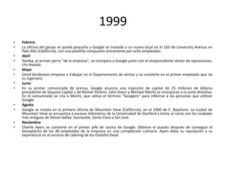 1999
•
•
•
•
•
•
•
•

•
•
•
•

Febrero
La oficina del garaje se queda pequeña y Google se traslada a un nuevo local en el 165 de University Avenue en
Palo Alto (California), con una plantilla compuesta únicamente por ocho empleados.
Abril
Yoshka, el primer perro "de la empresa", se incorpora a Google junto con el vicepresidente sénior de operaciones,
Urs Hoelzle.
Mayo
Omid Kordestani empieza a trabajar en el Departamento de ventas y se convierte en el primer empleado que no
es ingeniero.
Junio
En su primer comunicado de prensa, Google anuncia una inyección de capital de 25 millones de dólares
procedente de Sequoia Capital y de Kleiner Perkins. John Doerr y Michael Moritz se incorporan a la junta directiva.
En el comunicado se cita a Moritz, que utiliza el término "Googlers" para referirse a las personas que utilizan
Google.
Agosto
Google se instala en la primera oficina de Mountain View (California), en el 2400 de E. Bayshore. La ciudad de
Mountain View se encuentra a escasos kilómetros de la Universidad de Stanford y limita al norte con las ciudades
más antiguas de Silicon Valley: Sunnyvale, Santa Clara y San José.
Noviembre
Charlie Ayers se convierte en el primer jefe de cocina de Google. Obtiene el puesto después de conseguir el
beneplácito de los 40 empleados de la empresa en una competición culinaria. Ayers debe su reputación a su
experiencia en el servicio de catering de los Grateful Dead

 