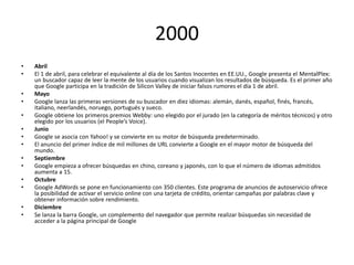 2000
•
•
•
•
•
•
•
•
•
•
•
•
•
•

Abril
El 1 de abril, para celebrar el equivalente al día de los Santos Inocentes en EE.UU., Google presenta el MentalPlex:
un buscador capaz de leer la mente de los usuarios cuando visualizan los resultados de búsqueda. Es el primer año
que Google participa en la tradición de Silicon Valley de iniciar falsos rumores el día 1 de abril.
Mayo
Google lanza las primeras versiones de su buscador en diez idiomas: alemán, danés, español, finés, francés,
italiano, neerlandés, noruego, portugués y sueco.
Google obtiene los primeros premios Webby: uno elegido por el jurado (en la categoría de méritos técnicos) y otro
elegido por los usuarios (el People’s Voice).
Junio
Google se asocia con Yahoo! y se convierte en su motor de búsqueda predeterminado.
El anuncio del primer índice de mil millones de URL convierte a Google en el mayor motor de búsqueda del
mundo.
Septiembre
Google empieza a ofrecer búsquedas en chino, coreano y japonés, con lo que el número de idiomas admitidos
aumenta a 15.
Octubre
Google AdWords se pone en funcionamiento con 350 clientes. Este programa de anuncios de autoservicio ofrece
la posibilidad de activar el servicio online con una tarjeta de crédito, orientar campañas por palabras clave y
obtener información sobre rendimiento.
Diciembre
Se lanza la barra Google, un complemento del navegador que permite realizar búsquedas sin necesidad de
acceder a la página principal de Google

 