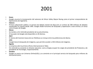 2001
•
•
•
•
•
•
•
•
•
•
•
•
•
•
•
•

Enero
Google anuncia la incorporación del veterano de Silicon Valley Wayne Rosing como el primer vicepresidente de
Operaciones de Ingeniería.
Febrero
Primera adquisición pública: el servicio de debate Usenet de Deja.com un archivo de 500 millones de debates
mantenidos en Usenet desde 1995. Google añade funciones de búsqueda y exploración a este archivo y lo lanza
como Grupos de Google.
Marzo
Se nombra a Eric Schmidt presidente de la junta directiva.
El buscador de Google está disponible en 26 idiomas.
Abril
El idioma del Cocinero Sueco de Los Teleñecos se incluye entre las preferencias de idioma.
Julio
Google lanza la búsqueda de imágenes, que permite acceder a 250 millones de imágenes.
Agosto
La empresa abre la primera oficina internacional en Tokio.
Eric Schmidt se convierte en director ejecutivo. Larry y Sergey ocupan los cargos de presidente de Productos y de
presidente de Tecnología, respectivamente.
Octubre
Google se asocia con Universo Online(UOL) y se convierte en el principal servicio de búsqueda para millones de
latinoamericanos.

 