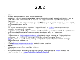 2002
•
•
•
•
•
•
•
•
•
•
•
•
•
•
•
•

Febrero
El klingon se convierte en uno de los 72 idiomas de interfaz.
Google lanza su primer elemento de hardware: una caja amarilla denominada Google Search Appliance, que se
puede instalar en la red informática de las empresas para que puedan realizar búsquedas en sus propios
documentos.
Google lanza una versión completamente mejorada de AdWords que incluye, entre otras cosas, un nuevo modelo
de precios según el coste por clic.
Abril
Para celebrar el día 1 de abril con una broma, Google anuncia que las palomas son las responsables de la
producción de resultados de búsqueda.
Google lanza un conjunto de API que permiten que los desarrolladores puedan consultar más de dos mil millones
de documentos web y programar en su entorno preferido, incluidos Java, Perl y Visual Studio.
Mayo
Google anuncia una asociación fundamental con AOL para hacer llegar la búsqueda de Google y los enlaces
patrocinados a los 34 millones de usuarios que utilizan CompuServe, Netscape y AOL.com.
Nace Google Labs, un lugar donde los usuarios pueden probar las versiones beta de las últimas tecnologías
desarrolladas por el equipo de I+D.
Septiembre
Google Noticias se pone en funcionamiento con 4.000 fuentes de noticias.
Octubre
Google abre la primera oficina australiana en Sídney.
Diciembre
Los usuarios ya pueden realizar búsquedas de lo que quieran comprar a través de Froogle (producto que
posteriormente se llamará Google Product Search y Google Shopping).

 