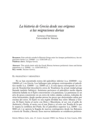 La historia de Grecia desde sus orígenes
a las migraciones dorias
GONZALO FERNÁNDEZ
Universidad de Valencia
Boletín Millares Carlo, núm. 27. Centro Asociado UNED. Las Palmas de Gran Canaria, 2008.
Resumen: Este artículo estudia la Historia Griega entre los tiempos prehistóricos y las mi-
graciones dorias (c.a. 250000 - c.a. 1150/1100 a.C.).
Palabras clave: Antigua Grecia.
Abstract: This article deals with the Greek History between prehistoric times and dorian
migrations (c.a. 250000 - c.a. 1150/1100 B.C.).
Key words: Ancient Greece.
EL PALEOLÍTICO Y MESOLÍTICO
No se han encontrado restos del paleolítico inferior (c.a. 2500000 - c.a.
130000 a.C.) en Grecia. Los hallazgos más antiguos corresponden al paleolí-
tico medio (c.a. 130000 - c.a. 33000 a.C.). A esta época corresponde un crá-
neo de Neanderthal descubierto cerca de Tesalónica (la actual ciudad griega
llamada también Salónica). Asimismo pertenece al paleolítico medio alguna
industria hallada en el Épiro concerniente a la pantanasa. La pantanasa es un
arte de pesca consistente en un cerco de redes caladas a plomo, rodeadas de
otras horizontales, donde quedan presos los peces que ahuyentados saltan por
encima del cerco. El Épiro es una región dividida hoy entre Albania y Gre-
cia. El Épiro limita al norte con Iliria y Macedonia, al sur con el golfo de
Ambracia y Etolia, al oeste con el mar Jónico y al este con Tesalia de la que
le separa la cordillera del Pindo. En el paleolítico superior (c.a. 33000 - c.a.
9000 a.C.) se aprecia la llegada de nuevos contingentes desde los Balcanes
a través de Tesalia y Beocia. Esos nuevos habitantes se establecen preferen-
 