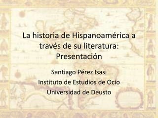 La historia de Hispanoamérica a
     través de su literatura:
          Presentación
         Santiago Pérez Isasi
    Instituto de Estudios de Ocio
       Universidad de Deusto
 
