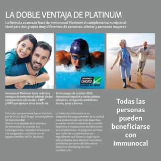 LADOBLEVENTAJADEPLATINUM
En los juegos de Londres 2012,
Immunocal impulsó a varios atletas
olímpicos, incluyendo medallistas
de oro, plata y bronce
La Selección Informada es un
programa de aseguramiento de la calidad
para productos de nutrición deportiva,
proveedores de la industria de nutrición
deportiva e instalaciones de fabricación
de complementos. El programa certifica
que todos los complementos y/o
ingredientes que lleven su logo hayan
sido probados para detectar sustancias
prohibidas por parte del laboratorio
deportivo antidoping de clase
mundial, LGC.
La fórmula avanzada hace de Immunocal Platinum el complemento nutricional
ideal para dos grupos muy diferentes de personas: atletas y personas mayores
Immunocal Platinum tiene todas las
ventajas de Immunocal además de dos
componentes adicionales: CMPMR
y RMF que ofrecen otros beneficios
Estos dos componentes fueron añadidos
por el Dr. Dr. Wulf Droge, inmunoquímico
de fama mundial.
Éste es otro ejemplo de la promesa
de Immunotec de avanzar sus
investigaciones, mantener Immunocal
a la vanguardia y continuar con el
legado científico del Dr. Bounous.
Todas las
personas
pueden
beneficiarse
con
Immunocal
 