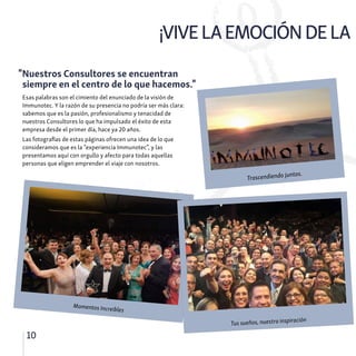 ¡VIVELAEMOCIÓNDELA
10
Esas palabras son el cimiento del enunciado de la visión de
Immunotec. Y la razón de su presencia no podría ser más clara:
sabemos que es la pasión, profesionalismo y tenacidad de
nuestros Consultores lo que ha impulsado el éxito de esta
empresa desde el primer día, hace ya 20 años.
Las fotografías de estas páginas ofrecen una idea de lo que
consideramos que es la “experiencia Immunotec”, y las
presentamos aquí con orgullo y afecto para todas aquellas
personas que eligen emprender el viaje con nosotros.
"Nuestros Consultores se encuentran
siempre en el centro de lo que hacemos."
Trascendiendo juntos.
Momentos Increibles
Tus sueños, nuestra inspiración
 