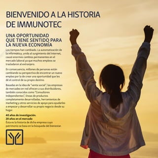 BIENVENIDOALAHISTORIA
DEIMMUNOTEC
UNA OPORTUNIDAD
QUE TIENE SENTIDO PARA
LA NUEVA ECONOMÍA
Los tiempos han cambiado. La automatización de
la informática, unida al surgimiento del Internet,
causó enormes cambios permanentes en el
mercado laboral ya que muchos empleos se
trasladaron al extranjero.
En consecuencia, millones de personas están
cambiando su perspectiva de encontrar un nuevo
empleo por la de crear una oportunidad que les
dé el control de su propio destino.
Basadas en la idea de “venta social”, las empresas
de mercadeo en red ofrecen a sus distribuidores,
también conocidos como “Consultores
Independientes”, líneas de productos
completamente desarrolladas, herramientas de
marketing y otros servicios de apoyo para ayudarles
a empezar y desarrollar su propio negocio desde su
hogar.
40 años de investigación.
20 años en el mercado
Ésta es la historia de dicha empresa cuyo
patrimonio se basa en la búsqueda del bienestar.
 