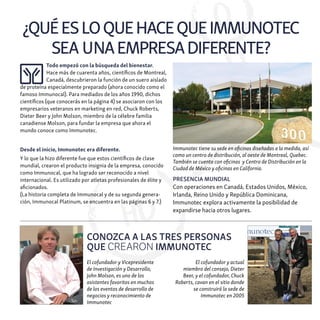 ¿QUÉESLOQUEHACEQUEIMMUNOTEC
SEA UNAEMPRESADIFERENTE?
Todo empezó con la búsqueda del bienestar.
Hace más de cuarenta años, científicos de Montreal,
Canadá, descubrieron la función de un suero aislado
de proteína especialmente preparado (ahora conocido como el
famoso Immunocal). Para mediados de los años 1990, dichos
científicos (que conocerás en la página 4) se asociaron con los
empresarios veteranos en marketing en red, Chuck Roberts,
Dieter Beer y John Molson, miembro de la célebre familia
canadiense Molson, para fundar la empresa que ahora el
mundo conoce como Immunotec.
Desde el inicio, Immunotec era diferente.
Y lo que la hizo diferente fue que estos científicos de clase
mundial, crearon el producto insignia de la empresa, conocido
como Immunocal, que ha logrado ser reconocido a nivel
internacional. Es utilizado por atletas profesionales de élite y
aficionados.
(La historia completa de Immunocal y de su segunda genera-
ción, Immunocal Platinum, se encuentra en las páginas 6 y 7.)
PRESENCIA MUNDIAL
Con operaciones en Canadá, Estados Unidos, México,
Irlanda, Reino Unido y República Dominicana,
Immunotec explora activamente la posibilidad de
expandirse hacia otros lugares.
Immunotec tiene su sede en oficinas diseñadas a la medida, así
como un centro de distribución, al oeste de Montreal, Quebec.
También se cuenta con oficinas y Centro de Distribución en la
Ciudad de México y oficinas en California.
El cofundador y actual
miembro del consejo, Dieter
Beer, y el cofundador, Chuck
Roberts, cavan en el sitio donde
se construirá la sede de
Immunotec en 2005
El cofundador y Vicepresidente
de Investigación y Desarrollo,
John Molson, es uno de los
asistentes favoritos en muchos
de los eventos de desarrollo de
negocios y reconocimiento de
Immunotec
CONOZCA A LAS TRES PERSONAS
QUE CREARON IMMUNOTEC
 