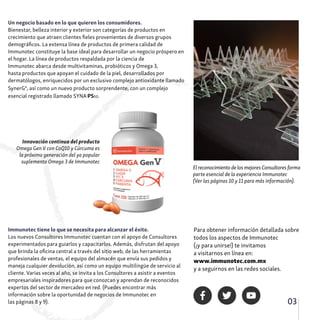 03
Immunotec tiene lo que se necesita para alcanzar el éxito.
Los nuevos Consultores Immunotec cuentan con el apoyo de Consultores
experimentados para guiarlos y capacitarlos. Además, disfrutan del apoyo
que brinda la oficina central a través del sitio web, de las herramientas
profesionales de ventas, el equipo del almacén que envía sus pedidos y
maneja cualquier devolución, así como un equipo multilingüe de servicio al
cliente. Varias veces al año, se invita a los Consultores a asistir a eventos
empresariales inspiradores para que conozcan y aprendan de reconocidos
expertos del sector de mercadeo en red. (Puedes encontrar más
información sobre la oportunidad de negocios de Immunotec en
las páginas 8 y 9).
Un negocio basado en lo que quieren los consumidores.
Bienestar, belleza interior y exterior son categorías de productos en
crecimiento que atraen clientes fieles provenientes de diversos grupos
demográficos. La extensa línea de productos de primera calidad de
Immunotec constituye la base ideal para desarrollar un negocio próspero en
el hogar. La línea de productos respaldada por la ciencia de
Immunotec abarca desde multivitaminas, probióticos y Omega 3,
hasta productos que apoyan el cuidado de la piel, desarrollados por
dermatólogos, enriquecidos por un exclusivo complejo antioxidante llamado
SynerG4
, así como un nuevo producto sorprendente, con un complejo
esencial registrado llamado SYNA-PS50.
El reconocimiento de los mejores Consultores forma
parte esencial de la experiencia Immunotec
(Ver las páginas 10 y 11 para más información).
Para obtener información detallada sobre
todos los aspectos de Immunotec
(¡y para unirse!) te invitamos
a visitarnos en línea en:
www.immunotec.com.mx
y a seguirnos en las redes sociales.
Innovación continua del producto
Omega Gen V con CoQ10 y Cúrcuma es
la próxima generación del ya popular
suplemento Omega 3 de Immunotec
 