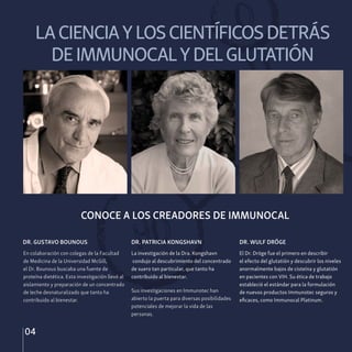 LACIENCIAYLOSCIENTÍFICOSDETRÁS
DEIMMUNOCALYDELGLUTATIÓN
04
DR. GUSTAVO BOUNOUS DR. PATRICIA KONGSHAVN DR. WULF DRÖGE
El Dr. Dröge fue el primero en describir
el efecto del glutatión y descubrir los niveles
anormalmente bajos de cisteína y glutatión
en pacientes con VIH. Su ética de trabajo
estableció el estándar para la formulación
de nuevos productos Immunotec seguros y
eficaces, como Immunocal Platinum.
La investigación de la Dra. Kongshavn
condujo al descubrimiento del concentrado
de suero tan particular, que tanto ha
contribuido al bienestar.
Sus investigaciones en Immunotec han
abierto la puerta para diversas posibilidades
potenciales de mejorar la vida de las
personas.
En colaboración con colegas de la Facultad
de Medicina de la Universidad McGill,
el Dr. Bounous buscaba una fuente de
proteína dietética. Esta investigación llevó al
aislamiento y preparación de un concentrado
de leche desnaturalizado que tanto ha
contribuido al bienestar.
CONOCE A LOS CREADORES DE IMMUNOCAL
 