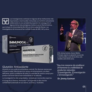 05
Las investigaciones continúan en algunas de las instituciones más
importantes a nivel mundial. Immunotec se mantiene activamente
colaborando en una variedad de proyectos de investigación en
algunas de las más prestigiosas instituciones en Norte América,
que incluyen la Universidad de Mc Gill y la Universidad de Denver. Los
investigadores de Immunocal han recibido fondos de NRC, NCI y otros.
Glutatión: Antioxidante
Glutatión es una molécula antioxidante esencial. Por diversas razones que
incluyen la edad, falta de ejercicio, exceso de entrenamiento, una dieta
deficiente, estrés o problemas de salud, la capacidad de nuestro cuerpo para
producir de forma natural este antioxidante se ve reducida.
La investigación ha sido comprobada y revisada por reconocidos expertos.
A lo largo de su historia, Immunotec® se ha ganado un alto nivel de
confiablidad sustentado en sus valores, acciones y resultados.
El Dr. Jimmy Gutman, Asesor Médico
Principal, experto en glutatión reconocido
a nivel mundial y autor de los libros más
vendidos sobre dicho tema.
"Hay tres maneras de establecer
firmemente la credibilidad de
productos naturales:
1) investigación, 2) investigación
e 3) investigación."
Dr. Jimmy Gutman
 