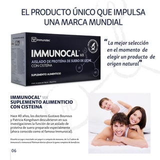 ELPRODUCTOÚNICOQUEIMPULSA
UNAMARCAMUNDIAL
06
IMMUNOCAL® MX
SUPLEMENTO ALIMENTICIO
CON CISTEINA
Hace 40 años, los doctores Gustavo Bounous
y Patricia Kongshavn descubrieron en sus
investigaciones la función de un aislado de
proteína de suero preparado especialmente
(ahora conocido como el famoso Immunocal).
“La mejor selección
en el momento de
elegir un producto de
origen natural"
Disuelto en jugo o mezclado con yogurt o compota de manzana, de 1 a 2 sobres de
Immunocal o Immunocal Platinum diarios ofrecen la gama completa de beneficios.
 