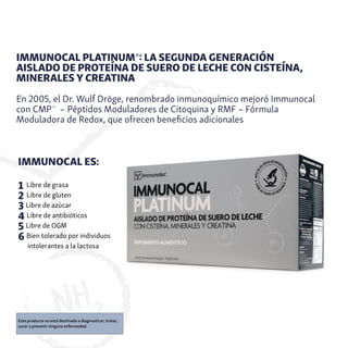IMMUNOCAL PLATINUM®: LA SEGUNDA GENERACIÓN
AISLADO DE PROTEÍNA DE SUERO DE LECHE CON CISTEÍNA,
MINERALES Y CREATINA
En 2005, el Dr. Wulf Dröge, renombrado inmunoquímico mejoró Immunocal
con CMP™
– Péptidos Moduladores de Citoquina y RMF – Fórmula
Moduladora de Redox, que ofrecen beneficios adicionales
IMMUNOCAL ES:
1 Libre de grasa
2 Libre de gluten
3 Libre de azúcar
4 Libre de antibióticos
5 Libre de OGM
6 Bien tolerado por individuos
intolerantes a la lactosa
Este producto no está destinado a diagnosticar, tratar,
curar o prevenir ninguna enfermedad.
 