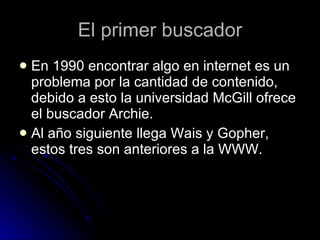 El primer buscador En 1990 encontrar algo en internet es un problema por la cantidad de contenido, debido a esto la universidad McGill ofrece el buscador Archie. Al año siguiente llega Wais y Gopher, estos tres son anteriores a la WWW. 