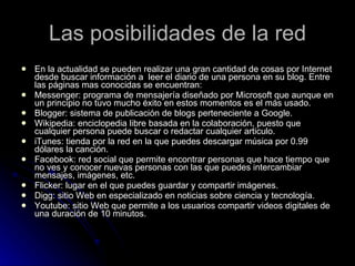 Las posibilidades de la red En la actualidad se pueden realizar una gran cantidad de cosas por Internet desde buscar información a  leer el diario de una persona en su blog. Entre las páginas mas conocidas se encuentran: Messenger: programa de mensajería diseñado por Microsoft que aunque en un principio no tuvo mucho éxito en estos momentos es el más usado. Blogger: sistema de publicación de blogs perteneciente a Google. Wikipedia: enciclopedia libre basada en la colaboración, puesto que cualquier persona puede buscar o redactar cualquier articulo. iTunes: tienda por la red en la que puedes descargar música por 0.99 dólares la canción.  Facebook: red social que permite encontrar personas que hace tiempo que no ves y conocer nuevas personas con las que puedes intercambiar mensajes, imágenes, etc. Flicker: lugar en el que puedes guardar y compartir imágenes. Digg: sitio Web en especializado en noticias sobre ciencia y tecnología.  Youtube: sitio Web que permite a los usuarios compartir videos digitales de una duración de 10 minutos.  