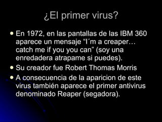 ¿El primer virus? En 1972, en las pantallas de las IBM 360 aparece un mensaje “I´m a creaper… catch me if you you can” (soy una enredadera atrapame si puedes). Su creador fue Robert Thomas Morris  A consecuencia de la aparicion de este virus también aparece el primer antivirus denominado Reaper (segadora).  