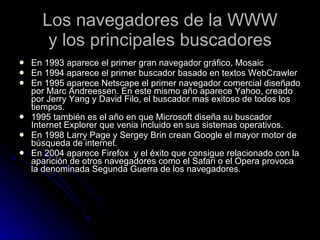 Los navegadores de la WWW y los principales buscadores En 1993 aparece el primer gran navegador gráfico, Mosaic En 1994 aparece el primer buscador basado en textos WebCrawler En 1995 aparece Netscape el primer navegador comercial diseñado por Marc Andreessen. En este mismo año aparece Yahoo, creado por Jerry Yang y David Filo, el buscador mas exitoso de todos los tiempos. 1995 también es el año en que Microsoft diseña su buscador Internet Explorer que venia incluido en sus sistemas operativos. En 1998 Larry Page y Sergey Brin crean Google el mayor motor de búsqueda de internet.  En 2004 aparece Firefox  y el éxito que consigue relacionado con la aparición de otros navegadores como el Safari o el Opera provoca la denominada Segunda Guerra de los navegadores. 
