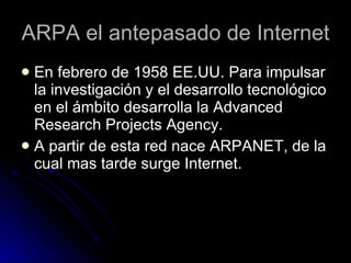 ARPA el antepasado de Internet En febrero de 1958 EE.UU. Para impulsar la investigación y el desarrollo tecnológico en el ámbito desarrolla la Advanced Research Projects Agency. A partir de esta red nace ARPANET, de la cual mas tarde surge Internet.  